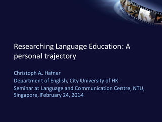 Researching Language Education: A
personal trajectory
Christoph A. Hafner
Department of English, City University of HK
Seminar at Language and Communication Centre, NTU,
Singapore, February 24, 2014
 