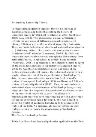 Researching Leadership Theory
In researching leadership theories, there is no shortage of
material, articles and books that outline the history of
leadership theory development (Bolden et al 2003; Northouse,
2007; Bass, 2008). This phenomenal amount of literature
reflects the vast array of different approaches being aired
(Storey, 2004) as well as the wealth of knowledge that exists.
There are “trait, behavioural, situational and attribution theories
[…] visionary, ethical, charismatic, and transactional versus
transformational” theories (Abramson, 2007:115). Classical
leadership theories have evolved through the 20th century from
personality based, to behavioral to context based theories
(Nahavandi, 2006). The majority of the literature seems to agree
on the main developments in the history of leadership theory.
While the wealth of information is great, and many of the
writings present coherent themes, there does not appear to be a
single, exhaustive list of the major theories of leadership. To
date, the most comprehensive work in this field is Yukl’s
review of managerial leadership (1989) and House and Aditya’s
review of leadership theories (1997). Thus, in order to better
understand where the development of leadership theory stands
today, the first challenge was the creation of a coherent outline
of the theories of leadership to date. The choice of a
chronological order has been made because existing knowledge
influences knowledge being developed. This was needed to
allow the wealth of academic knowledge to be placed in the
reality of the field. An historical chronology offers the most
realistic setting to review the development of leadership
theories.
The Classic Leadership theories
Table 1 outlines these leadership theories applicable to the field
 