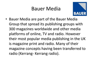 Bauer Media
• Bauer Media are part of the Bauer Media
  Group that spread its publishing groups with
  300 magazines worldwide and other media
  platforms of online, TV and radio. However
  their most popular media publishing in the UK
  is magazine print and radio. Many of their
  magazine concepts having been transferred to
  radio (Kerrang- Kerrang radio).
 