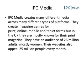 IPC Media
• IPC Media creates many different media
  across many different types of platforms. They
  create magazine genres for
  print, online, mobile and tablet forms but in
  the UK they are mostly known for their print
  magazine. They have an audience of 26 million
  adults, mostly women. Their websites also
  appeal 25 million people every month.
 