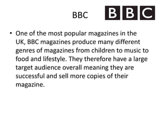 BBC
• One of the most popular magazines in the
  UK, BBC magazines produce many different
  genres of magazines from children to music to
  food and lifestyle. They therefore have a large
  target audience overall meaning they are
  successful and sell more copies of their
  magazine.
 