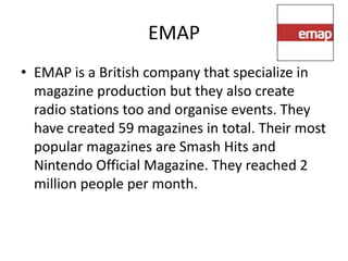 EMAP
• EMAP is a British company that specialize in
  magazine production but they also create
  radio stations too and organise events. They
  have created 59 magazines in total. Their most
  popular magazines are Smash Hits and
  Nintendo Official Magazine. They reached 2
  million people per month.
 