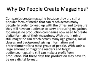 Why Do People Create Magazines?
Companies create magazine because they are still a
popular form of media that can reach across many
people. In order to keep up with the times and to ensure
they still have an audience to carry producing magazines
for, magazine production companies now need to create
digital formats of their magazines. With this in mind
still, magazine can reach across many age groups, social
classes and background, giving information and
entertainment for a mass group of people. With such a
large amount of magazine readers and target
audience, magazine still can make a profit from
production, but these days this production may have to
be on a digital format.
 