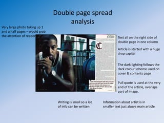 Double page spread
                                     analysis
Very large photo taking up 1
and a half pages – would grab
the attention of reader                                                Text all on the right side of
                                                                       double page in one column
                                                                       Article is started with a huge
                                                                       drop capital


                                                                       The dark lighting follows the
                                                                       dark colour scheme used on
                                                                       cover & contents page

                                                                       Pull quote is used at the very
                                                                       end of the article, overlaps
                                                                       part of image.

                                 Writing is small so a lot   Information about artist is in
                                 of info can be written      smaller text just above main article
 
