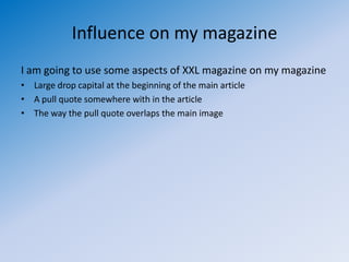 Influence on my magazine
I am going to use some aspects of XXL magazine on my magazine
• Large drop capital at the beginning of the main article
• A pull quote somewhere with in the article
• The way the pull quote overlaps the main image
 