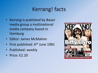 Kerrang! facts
• Kerrang is published by Bauer
  media group a multinational
  media company based in
  Hamburg
• Editor: James McMahon
• First published: 6th June 1981
• Published: weekly
• Price: £2.20
 