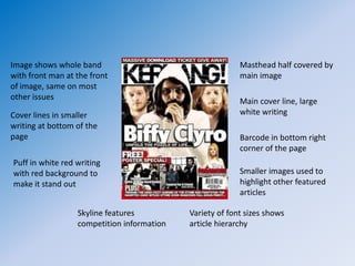 Image shows whole band                                    Masthead half covered by
with front man at the front                               main image
of image, same on most
other issues                                              Main cover line, large
Cover lines in smaller                                    white writing
writing at bottom of the
page                                                      Barcode in bottom right
                                                          corner of the page
Puff in white red writing
with red background to                                    Smaller images used to
make it stand out                                         highlight other featured
                                                          articles

                  Skyline features          Variety of font sizes shows
                  competition information   article hierarchy
 