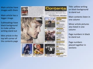 Main articles have    Title: yellow writing
images with them      on black background
                      to stand out
Main article has a
                      Main contents listen in
bigger image
                      one column
Subheadings have
                      Minor article pictures
black background
                      also listed in one
to make yellow
                      column
writing stand out
                      Page numbers in black
Mini article in the
                      to stand out
top left corner of
the contents page     Page numbers
                      placed together in
                      sections
 