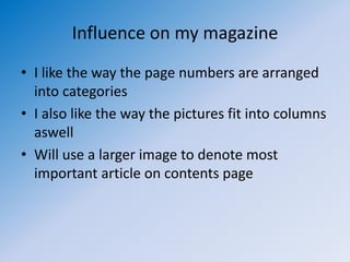 Influence on my magazine
• I like the way the page numbers are arranged
  into categories
• I also like the way the pictures fit into columns
  aswell
• Will use a larger image to denote most
  important article on contents page
 