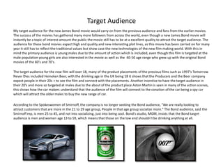 Target Audience
My target audience for the new James Bond movie would carry on from the previous audience and fans from the earlier movies.
The success of the movies has gathered many more followers from across the world, even though a new James Bond movie will
instantly be a topic of interest amount the public the movie still has to be at a excellent quality to attract the target audience. The
audience for these bond movies expect high end quality and new interesting plot lines, as this movie has been carried on for many
year it still has to reflect the traditional values but show case the new technologies of the new film making world. With this in
mind the primary audience is young males due to the amount of action which is included, even though this film is targeted at the
male population young girls are also interested in the movie as well as the 40-50 age range who grew up with the original Bond
movies of the 60's and 70's.

The target audience for the new film will over 18, many of the product placements of the previous films such as 1997's Tomorrow
Never Dies included Heineken Beer, with the drinking age in the UK being 18 it shows that the Producers and the Beer company
expect people in their 20s + to see the film and connect with the placements. Another incentive to have the target audience in
their 20’s and more so targeted at males due to the about of the product place Aston Martin is seen in many of the action scenes,
this shows how the car makers understand that the audience of the film will connect to the conation of the car being a spy car
which will attract the older males to buy the new range of car.

According to the Spokeswomen of Smirnoff, the company is no longer seeking the Bond audience, "We are really looking to
attract customers that are more in the 21 to 29 age group, People in that age group socialize more." The Bond audience, said the
Smirnoff rep, is men 25 to 45, and not into socializing, just into being cool. Bond's studio, MGM, insists that the Bond target
audience is men and women age 13 to 59, which means that those on the low end shouldn't be drinking anything at all.
 