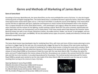 Genre and Methods of Marketing of James Bond
Genre of James Bond

According to Guinness World Records, the James Bond films are the most profitable film series of all time. It is also the longest
continuing series of English language films. The James Bond series is considered the best in genre for Action, these films include
many typical action movie stereo types such as a the man A evil Villain is usually the course of the fighting in the movie which
courses the Hero to fight back with guns, explosives and frequent car chases resolve the feud between them in the storyline.
This is a typical storyline for all the James Bond movies , a this stereotype is very vague it allows the writers too expand into
other characters and the motives for the fighting, usually involving a typical ‘Bond Girl’.The action oriented, sophisticated and
skilful agent often have a set characteristics such as James Bond. In the many movies which have features the character James
Bond has shown him with a man of taste, liking fancy clothes, dry vodka martinis 'shaken, not stirred', hi-tech gadgets, and cars
(Aston Martin DB5, Lotus Esprit, and BMWs). He has also battled various types of eccentric, deadly and infamous criminals who
planned to assault the world.

Methods of Marketing

The James Bond movies have developed a key for marketing there films, with more and more of there movies planning to come
out there is a bigger hype for the next one, this constantly ads a bigger fan base for the release of the next movie resulting in
bigger box office success. The main method of marketing for the James Bond movies is linking the movie with a product, Bond
movies are especially popular with advertisers because of their appeal to the young and old. An example of this is during the
release of Casino Royal (2006) as the producers linked the movie with the new Aston Martin DBS. This allows the option for
extra print and TV advertising for the cinema release of the film, the producers can include in the contract that the film release
date and title has to be mentions in any adverting produced for the product. The method worked extremely well for Casino
Royal (2006) as people were excited to see the new model of the Aston Martin DBS, the wanted to see the new car in action
resulting them turning to the cinema to have a first look.

Opening Weekend: Casino Royal (2006)
$40,833,156 (USA) (19 November 2006) (3,434 Screens)
£13,370,969 (UK) (19 November 2006) (505 Screens)
€1,238,414 (Netherlands) (26 November 2006) (132 Screens)
PHP 26,214,062 (Philippines) (19 November 2006) (135 Screens)
 