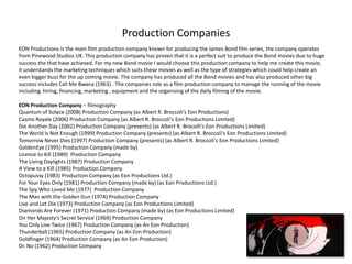 Production Companies
EON Productions is the main film production company known for producing the James Bond film series, the company operates
from Pinewood Studios UK. This production company has proven that it is a perfect suit to produce the Bond movies due to huge
success the that have achieved. For my new Bond movie I would choose this production company to help me create this movie,
it understands the marketing techniques which suits these movies as well as the type of strategies which could help create an
even bigger buzz for the up coming movie. The company has produced all the Bond movies and has also produced other big
success includes Call Me Bwana (1963) . The companies role as a film production company to manage the running of the movie
including hiring, financing, marketing , equipment and the organising of the daily filming of the movie.

EON Production Company – filmography
Quantum of Solace (2008) Production Company (as Albert R. Broccoli's Eon Productions)
Casino Royale (2006) Production Company (as Albert R. Broccoli's Eon Productions Limited)
Die Another Day (2002) Production Company (presents) (as Albert R. Brocolli's Eon Productions Limited)
The World Is Not Enough (1999) Production Company (presents) (as Albert R. Broccoli's Eon Productions Limited)
Tomorrow Never Dies (1997) Production Company (presents) (as Albert R. Broccoli's Eon Productions Limited)
GoldenEye (1995) Production Company (made by)
Licence to Kill (1989) Production Company
The Living Daylights (1987) Production Company
A View to a Kill (1985) Production Company
Octopussy (1983) Production Company (as Eon Productions Ltd.)
For Your Eyes Only (1981) Production Company (made by) (as Eon Productions Ltd.)
The Spy Who Loved Me (1977) Production Company
The Man with the Golden Gun (1974) Production Company
Live and Let Die (1973) Production Company (as Eon Productions Limited)
Diamonds Are Forever (1971) Production Company (made by) (as Eon Productions Limited)
On Her Majesty's Secret Service (1969) Production Company
You Only Live Twice (1967) Production Company (as An Eon Production)
Thunderball (1965) Production Company (as An Eon Production)
Goldfinger (1964) Production Company (as An Eon Production)
Dr. No (1962) Production Company
 