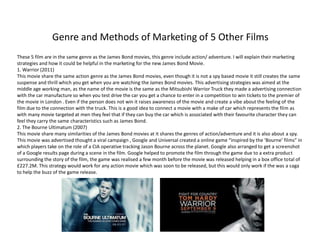 Genre and Methods of Marketing of 5 Other Films
These 5 film are in the same genre as the James Bond movies, this genre include action/ adventure. I will explain their marketing
strategies and how it could be helpful in the marketing for the new James Bond Movie.
1. Warrior (2011)
This movie share the same action genre as the James Bond movies, even though it is not a spy based movie it still creates the same
suspense and thrill which you get when you are watching the James Bond movies. This advertising strategies was aimed at the
middle age working man, as the name of the movie is the same as the Mitsubishi Warrior Truck they made a advertising connection
with the car manufacture so when you test drive the car you get a chance to enter in a competition to win tickets to the premier of
the movie in London . Even if the person does not win it raises awareness of the movie and create a vibe about the feeling of the
film due to the connection with the truck. This is a good idea to connect a movie with a make of car which represents the film as
with many movie targeted at men they feel that if they can buy the car which is associated with their favourite character they can
feel they carry the same characteristics such as James Bond.
2. The Bourne Ultimatum (2007)
This movie share many similarities of the James Bond movies at it shares the genres of action/adventure and it is also about a spy.
This movie was advertised thought a viral campaign , Google and Universal created a online game “inspired by the ‘Bourne’ films” in
which players take on the role of a CIA operative tracking Jason Bourne across the planet. Google also arranged to get a screenshot
of a Google results page during a scene in the film. Google helped to promote the film through the game due to a extra product
surrounding the story of the film, the game was realised a few month before the movie was released helping in a box office total of
£227.2M. This strategy would work for any action movie which was soon to be released, but this would only work if the was a saga
to help the buzz of the game release.
 