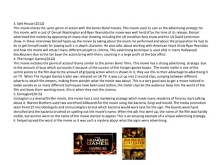 3. Safe House (2012)
This movie shares the same genre of action with the James Bond movies. This movie used its cast as the advertising strategy for
this movie, with a cast of Denzel Washington and Ryan Reynolds the movie was well herd of by the time of its release. Denzel
advertised this movies by appearing on many chat showing including the UK Jonathan Ross show and the US David Letterman
show. In these interviews Denzel hypes up the movie by taking about the stunts he performed and about the preparation he had to
do to get himself ready for playing such a in depth character. He also talks about working with American heart throb Ryan Reynolds
and how the movie will attract many different people to cinema. This advertising technique is used allot in many Hollywood
blockbusters due to the fan base the actors bring with them, counting in a large profit at the box office.
4. The Hunger Games(2012)
This movie includes the genre of action/ drama similar to the James Bond films. This movie has a strong advertising strategy due
to the amount of buzz which surrounds it because of the success of the Hunger games books. The movie trailer is one of the
centre points to the film due to the amount of gripping action which is shown in it, they use this to their advantage to advertising it
on TV. When The Hunger Games trailer was released on UK TV it was cut up into 2 second clips, jumping between different
adverts to attach the viewers, making them wonder what the movie was about. This is a very good was to get a movie noticed in
today society as so many different techniques have been used before, the trailer clips let the audience deep into the world of the
film and leave them wanting more, this is when they visit the cinema.
5. Contagion(2011)
Contagion is a drama/thriller movie, this movie had a unit marketing strategy which made many residents of Toronto start talking
about it. Warner Brothers used two storefront billboards for the movie using live bacteria, fungi and mould. The media promotion
team hired 25 microbiologists and immunologists to test which bacteria would work best for the sign. The boards were hand
stencilled and the bacteria brushed on spelling out the movie's name. When the ads first went up, the name of the film was hardly
visible, but as time went on the name of the movie started to appear. This is an amazing example of a unique advertising strategy,
it helped spread the word of the movie as it was such a mystery about what the signs were advertising.
 