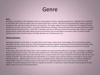 Genre
Genre
Generally, a chick flick is a film designed to have an innate appeal to women, typically young women. Defining a film a chick flick
is, as the New York Times has stated, more of a parlour game than a science. These films are generally held in popular culture as
having formulaic, paint-by-numbers plot lines and characters. This makes usage of the term "problematic" for implying "frivolity,
artlessness, and utter commercialism", according to ReelzChannel. However, several chick flicks have received high critical acclaim
for their stories and performances. “Chick flick" is typically used only in reference to films that are heavy with emotion or contain
themes that are relationship-based. Being centred around women you are also likely to encounter scenes of women actually
talking to each other outside of jealous Cat Fights (though such a thing may turn up).

Methods of Marketing

Marketing methods for chick flicks, or any other film for that matter, mainly come in three stages. The first would be usually a
year before the film is due to come out, a 90 second spoiler would be released, showing clips of the film before the official trailer
is released, this builds up the hype for the film. In addition to this, the trailer is usually released around about 4 or 5 months
before the film.
As the release date of the film draws closer, movie marketers try to get early favourable press coverage in newspapers, magazines
and on entertainment TV shows. The main movie publicity tactic is something called a press junket. At a press junket, journalists,
entertainment reporters and movie critics are flown out to a special location for a day or weekend of interviews with the stars and
creators of the film. The actors,directors and screenwriters sit in separate rooms and the reporters are brought in one by one to
ask their questions . Adverts would come out, such as; newspaper advert, billboards, internet adverts, TV adverts. Roughly 20
million dollars is spent on TV adverts a alone, these adverts are repeatedly played until the times comes for the film to be
released. The reason being that all of these are repeated constantly is in hope that a viewer will want to eventually see the film
when it comes out, due to all the hype about it.
 