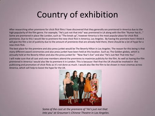 Country of exhibition
After researching other premieres for chick flick films I have discovered that they generally are premiered in America due to the
high popularity of the film genre. For example; “He’s just not that into” was premiered in LA along with the film “Rumor has it…”
Some are premiered in place like London, such as “The break up”, however America is the most popular place for chick flick
premieres. Due to this I would like to premiere the new chick flick in America, Los Angeles. By having the premiere here I think it
will give the film a lot of publicity due to the amount of premieres that are already held there, there should be a lot of hype for a
new chick flick.
The best place for the premiere and also press junket would be The Beverly Hilton in Los Angeles. The reason for this being is that
many different award ceremonies and also press junket have been held at this location. Such as; The Golden globes, which is
annually held at the Beverly Hilton and also the press junket for “New Year’s Eve” and also “He’s Just Not That Into You”.
I will make sure that all cast and crew members attend the premieres to maximize publicity for the film. As well as having the film
premiered in America I would also like to premiere it in London. This is because I feel that the UK should be involved in the
publicising and promotion of chick flicks as it’s not done as much. I would also like the film to be shown in most cinemas across
America, which will help to boost the hype for the UK.




                                Some of the cast at the premiere of ‘He’s just not that
                                into you’ at Grauman's Chinese Theatre in Los Angeles.
 