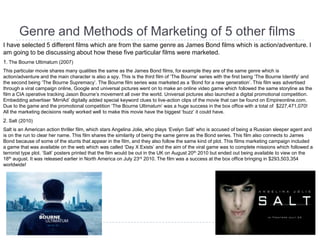 Genre and Methods of Marketing of 5 other films
I have selected 5 different films which are from the same genre as James Bond films which is action/adventure. I
am going to be discussing about how these five particular films were marketed.
1. The Bourne Ultimatum (2007)
This particular movie shares many qualities the same as the James Bond films, for example they are of the same genre which is
action/adventure and the main character is also a spy. This is the third film of „The Bourne‟ series with the first being „The Bourne Identify‟ and
the second being „The Bourne Supremacy‟. The Bourne film series was marketed as a „Bond for a new generation‟. This film was advertised
through a viral campaign online, Google and universal pictures went on to make an online video game which followed the same storyline as the
film a CIA operative tracking Jason Bourne‟s movement all over the world. Universal pictures also launched a digital promotional competition.
Embedding advertiser „MirriAd‟ digitally added special keyword clues to live-action clips of the movie that can be found on Empireonline.com.
Due to the game and the promotional competition „The Bourne Ultimatum‟ was a huge success in the box office with a total of $227,471,070!
All the marketing decisions really worked well to make this movie have the biggest „buzz‟ it could have.
2. Salt (2010)
Salt is an American action thriller film, which stars Angelina Jolie, who plays „Evelyn Salt‟ who is accused of being a Russian sleeper agent and
is on the run to clear her name. This film shares the similarity of being the same genre as the Bond series. This film also connects to James
Bond because of some of the stunts that appear in the film, and they also follow the same kind of plot. This films marketing campaign included
a game that was available on the web which was called „Day X Exists‟ and the aim of the viral game was to complete missions which followed a
terrorist type plot. „Salt‟ posters printed that the film would be out in the UK on August 20th 2010 but ended out being available to view on the
18th august. It was released earlier in North America on July 23rd 2010. The film was a success at the box office bringing in $293,503,354
worldwide!
 