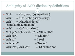 Ambiguity of „Ach‟: dictionary definitions

 „Ach‟       = „Oh [dear]‟ (sympathetic)
   „Ach‟     = „Oh‟ (feeling sorry, surly)
   „Ach‟     = „Ah, Alas [dated]‟
    (complaining, moaning)
   „Ach‟     = „Oh‟ (surprised)
    „Ach ja?/ Ach wirklich?‟ = „Oh really?‟
   „Ach der!„                = „Oh him!„
   „Ach so!„                = „I see!
   „Ach nein!‟               = „No, no‟
   „Ach was!/ Ach wo!‟        = „Of course not‟
 
