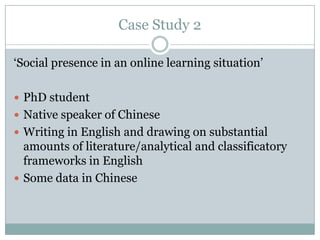 Case Study 2

„Social presence in an online learning situation‟

 PhD student
 Native speaker of Chinese
 Writing in English and drawing on substantial
  amounts of literature/analytical and classificatory
  frameworks in English
 Some data in Chinese
 