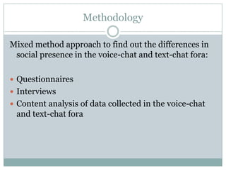 Methodology

Mixed method approach to find out the differences in
 social presence in the voice-chat and text-chat fora:

 Questionnaires
 Interviews
 Content analysis of data collected in the voice-chat
 and text-chat fora
 
