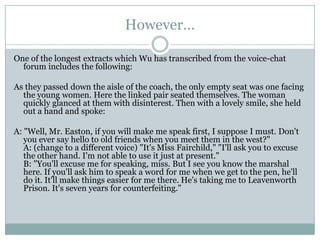 However…

One of the longest extracts which Wu has transcribed from the voice-chat
  forum includes the following:

As they passed down the aisle of the coach, the only empty seat was one facing
  the young women. Here the linked pair seated themselves. The woman
  quickly glanced at them with disinterest. Then with a lovely smile, she held
  out a hand and spoke:

A: "Well, Mr. Easton, if you will make me speak first, I suppose I must. Don't
   you ever say hello to old friends when you meet them in the west?"
   A: (change to a different voice) "It's Miss Fairchild," "I'll ask you to excuse
   the other hand. I'm not able to use it just at present."
   B: "You'll excuse me for speaking, miss. But I see you know the marshal
   here. If you'll ask him to speak a word for me when we get to the pen, he'll
   do it. It'll make things easier for me there. He's taking me to Leavenworth
   Prison. It's seven years for counterfeiting."
 