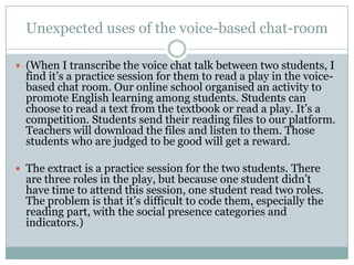 Unexpected uses of the voice-based chat-room

 (When I transcribe the voice chat talk between two students, I
  find it‟s a practice session for them to read a play in the voice-
  based chat room. Our online school organised an activity to
  promote English learning among students. Students can
  choose to read a text from the textbook or read a play. It‟s a
  competition. Students send their reading files to our platform.
  Teachers will download the files and listen to them. Those
  students who are judged to be good will get a reward.

 The extract is a practice session for the two students. There
  are three roles in the play, but because one student didn‟t
  have time to attend this session, one student read two roles.
  The problem is that it‟s difficult to code them, especially the
  reading part, with the social presence categories and
  indicators.)
 