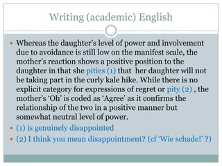 Writing (academic) English

 Whereas the daughter‟s level of power and involvement
  due to avoidance is still low on the manifest scale, the
  mother‟s reaction shows a positive position to the
  daughter in that she pities (1) that her daughter will not
  be taking part in the curly kale hike. While there is no
  explicit category for expressions of regret or pity (2) , the
  mother‟s „Oh‟ is coded as „Agree‟ as it confirms the
  relationship of the two in a positive manner but
  somewhat neutral level of power.
 (1) is genuinely disappointed
 (2) I think you mean disappointment? (cf „Wie schade!‟ ?)
 