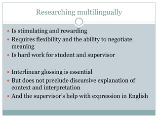 Researching multilingually

 Is stimulating and rewarding
 Requires flexibility and the ability to negotiate
  meaning
 Is hard work for student and supervisor


 Interlinear glossing is essential
 But does not preclude discursive explanation of
  context and interpretation
 And the supervisor‟s help with expression in English
 