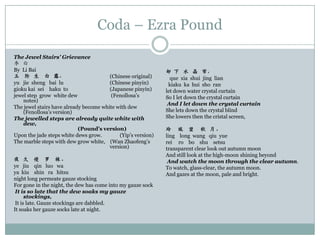 Coda – Ezra Pound
The Jewel Stairs’ Grievance
李 白
By Li Bai                                                     却 下 水 晶 帘，
玉 阶 生 白 露，                              (Chinese original)      que xia shui jing lian
yu jie sheng bai lu                     (Chinese pinyin)       kiaku ka hui sho ran
gioku kai sei haku to                   (Japanese pinyin)     let down water crystal curtain
jewel step grow white dew                (Fenollosa‟s         So I let down the crystal curtain
    notes)
                                                               And I let down the crystal curtain
The jewel stairs have already become white with dew
    (Fenollosa‟s version)                                     She lets down the crystal blind
The jewelled steps are already quite white with               She lowers then the cristal screen,
    dew,
                            (Pound’s version)                 玲 珑 望 秋 月。
Upon the jade steps white dews grow.        (Yip‟s version)   ling long wang qiu yue
The marble steps with dew grow white, (Wan Zhaofeng‟s         rei ro bo shu setsu
                                        version)              transparent clear look out autumn moon
                                                              And still look at the high-moon shining beyond
夜 久 侵 罗 袜。                                                     And watch the moon through the clear autumn.
ye jiu qin luo wa                                             To watch, glass-clear, the autumn moon.
ya kiu shin ra hitsu                                          And gazes at the moon, pale and bright.
night long permeate gauze stocking
For gone in the night, the dew has come into my gauze sock
 It is so late that the dew soaks my gauze
      stockings,
 It is late. Gauze stockings are dabbled.
It soaks her gauze socks late at night.
 
