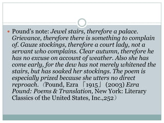  Pound‟s note: Jewel stairs, therefore a palace.
 Grievance, therefore there is something to complain
 of. Gauze stockings, therefore a court lady, not a
 servant who complains. Clear autumn, therefore he
 has no excuse on account of weather. Also she has
 come early, for the dew has not merely whitened the
 stairs, but has soaked her stockings. The poem is
 especially prized because she utters no direct
 reproach.（Pound, Ezra 「1915」 (2003) Ezra
 Pound: Poems & Translation, New York: Literary
 Classics of the United States, Inc.,252）
 