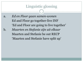 Linguistic glossing

a.   Ed en Floor gaan samen-wonen
     Ed and Floor go together-live INF
     „Ed and Floor are going to live together‟
b.   Maarten en Stefanie zijn uit elkaar
     Maarten and Stefanie be out RECP
     „Maarten and Stefanie have split up‟
 