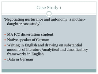 Case Study 1

„Negotiating nurturance and autonomy: a mother-
  daughter case study‟

 MA ICC dissertation student
 Native speaker of German
 Writing in English and drawing on substantial
  amounts of literature/analytical and classificatory
  frameworks in English
 Data in German
 