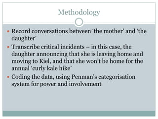 Methodology

 Record conversations between „the mother‟ and „the
  daughter‟
 Transcribe critical incidents – in this case, the
  daughter announcing that she is leaving home and
  moving to Kiel, and that she won‟t be home for the
  annual „curly kale hike‟
 Coding the data, using Penman‟s categorisation
  system for power and involvement
 