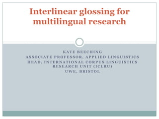 Interlinear glossing for
  multilingual research


             KATE BEECHING
ASSOCIATE PROFESSOR, APPLIED LINGUISTICS
 HEAD, INTERNATIONAL CORPUS LINGUISTICS
          RESEARCH UNIT (ICLRU)
              UWE, BRISTOL
 