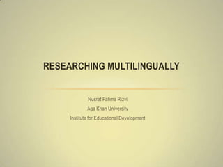 RESEARCHING MULTILINGUALLY


             Nusrat Fatima Rizvi
             Aga Khan University
     Institute for Educational Development
 