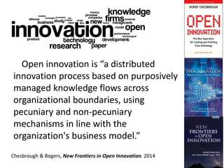 Open innovation is “a distributed
innovation process based on purposively
managed knowledge flows across
organizational boundaries, using
pecuniary and non-pecuniary
mechanisms in line with the
organization's business model.”
Chesbrough & Bogers, New Frontiers in Open Innovation. 2014
 