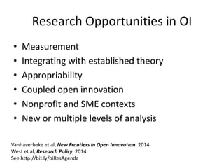 Research Opportunities in OI
• Measurement
• Integrating with established theory
• Appropriability
• Coupled open innovation
• Nonprofit and SME contexts
• New or multiple levels of analysis
Vanhaverbeke et al, New Frontiers in Open Innovation. 2014
West et al, Research Policy. 2014
See http://bit.ly/oiResAgenda
 