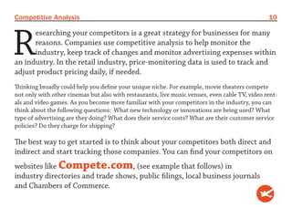 Competitive Analysis                                                                            10



R
      esearching your competitors is a great strategy for businesses for many
      reasons. Companies use competitive analysis to help monitor the
      industry, keep track of changes and monitor advertising expenses within
an industry. In the retail industry, price-monitoring data is used to track and
adjust product pricing daily, if needed.
Thinking broadly could help you define your unique niche. For example, movie theaters compete
not only with other cinemas but also with restaurants, live music venues, even cable TV, video rent-
als and video games. As you become more familiar with your competitors in the industry, you can
think about the following questions: What new technology or innovations are being used? What
type of advertising are they doing? What does their service costs? What are their customer service
policies? Do they charge for shipping?

The best way to get started is to think about your competitors both direct and
indirect and start tracking those companies. You can find your competitors on
websites like Compete.com, (see example that follows) in
industry directories and trade shows, public filings, local business journals
and Chambers of Commerce.
 