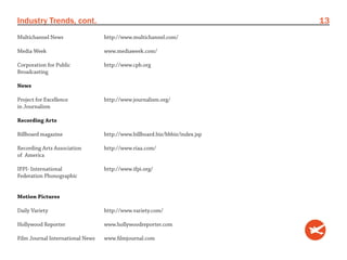 Industry Trends, cont.                                                       13
Multichannel News                 http://www.multichannel.com/

Media Week                        www.mediaweek.com/

Corporation for Public            http://www.cpb.org
Broadcasting

News

Project for Excellence            http://www.journalism.org/
in Journalism

Recording Arts

Billboard magazine                http://www.billboard.biz/bbbiz/index.jsp

Recording Arts Association        http://www.riaa.com/
of America

IFPI- International               http://www.ifpi.org/
Federation Phonographic


Motion Pictures

Daily Variety                     http://www.variety.com/

Hollywood Reporter                www.hollywoodreporter.com

Film Journal International News   www.filmjournal.com
 
