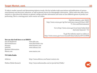 Target Market, cont.                                                                                                               16
To help in market research and determining industry trends, this list includes trade associations and publications of various
entertainment and electronic industries, as well as general sources for demographic information. Many trade sites offer charts,
statistics or data about the industry in general, ratings and sales information and notes on how different genres of product are
performing. This is a starting point; more sources are online.

                                                                                               Find the industry code: NAICS
                                                               http://www.census.gov/cgi-bin/sssd/naics/naicsrch?chart=2007
                                                                                                  71: Arts and Entertainment

                                                                           Go to http://www.census.gov/econ/www/index.html
                                                                                                     And enter keyword: 711

                                                                                      To get the industry report or online at:
                                                            http://www.census.gov/econ/census02/data/industry/E7113.HTM

You can also look here or on EBSCO:
Dun & Bradstreet                 www.dnb.com
HarrisInfoSource                 www.HarrisInfo.com
Hoovers                          www.hoovers.com
InfoUSA                          www.infousa.com
Business Information
Manta.com                        www.manta.com

TV/Cable/Radio

Arbitron                             http://www.arbitron.com/home/content.stm

Nielsen Media Research               http://www.nielsenmedia.com/nc/portal/site/Public/
 
