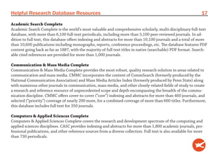 Helpful Research Database Resources                                                                              17
Academic Search Complete
Academic Search Complete is the world’s most valuable and comprehensive scholarly, multi-disciplinary full-text
database, with more than 6,100 full-text periodicals, including more than 5,100 peer-reviewed journals. In ad-
dition to full text, this database offers indexing and abstracts for more than 10,100 journals and a total of more
than 10,600 publications including monographs, reports, conference proceedings, etc. The database features PDF
content going back as far as 1887, with the majority of full text titles in native (searchable) PDF format. Search-
able cited references are provided for more than 1,000 journals.

Communication & Mass Media Complete
Communication & Mass Media Complete provides the most robust, quality research solution in areas related to
communication and mass media. CMMC incorporates the content of CommSearch (formerly produced by the
National Communication Association) and Mass Media Articles Index (formerly produced by Penn State) along
with numerous other journals in communication, mass media, and other closely-related fields of study to create
a research and reference resource of unprecedented scope and depth encompassing the breadth of the commu-
nication discipline. CMMC offers cover-to-cover (“core”) indexing and abstracts for more than 460 journals, and
selected (“priority”) coverage of nearly 200 more, for a combined coverage of more than 660 titles. Furthermore,
this database includes full text for 350 journals.

Computers & Applied Sciences Complete
Computers & Applied Sciences Complete covers the research and development spectrum of the computing and
applied sciences disciplines. CASC provides indexing and abstracts for more than 1,800 academic journals, pro-
fessional publications, and other reference sources from a diverse collection. Full text is also available for more
than 730 periodicals.
 