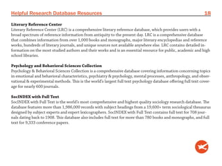 Helpful Research Database Resources                                                                             18
Literary Reference Center
Literary Reference Center (LRC) is a comprehensive literary reference database, which provides users with a
broad spectrum of reference information from antiquity to the present day. LRC is a comprehensive database
that combines information from over 1,000 books and monographs, major literary encyclopedias and reference
works, hundreds of literary journals, and unique sources not available anywhere else. LRC contains detailed in-
formation on the most studied authors and their works and is an essential resource for public, academic and high
school libraries.

Psychology and Behavioral Sciences Collection
Psychology & Behavioral Sciences Collection is a comprehensive database covering information concerning topics
in emotional and behavioral characteristics, psychiatry & psychology, mental processes, anthropology, and obser-
vational & experimental methods. This is the world’s largest full text psychology database offering full text cover-
age for nearly 600 journals.

SocINDEX with Full Text
SocINDEX with Full Text is the world’s most comprehensive and highest quality sociology research database. The
database features more than 1,986,000 records with subject headings from a 19,600+ term sociological thesaurus
designed by subject experts and expert lexicographers. SocINDEX with Full Text contains full text for 708 jour-
nals dating back to 1908. This database also includes full text for more than 780 books and monographs, and full
text for 9,333 conference papers.
 