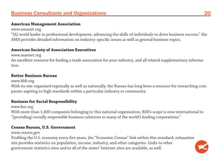 Business Consultants and Organizations                                                                            20
American Management Association
www.amanet.org
“[A] world leader in professional development, advancing the skills of individuals to drive business success,” the
AMA provides detailed information on industry-specific issues as well as general business topics.

American Society of Association Executives
www.asaenet.org
An excellent resource for finding a trade association for your industry, and all related supplementary informa-
tion.

Better Business Bureau
www.bbb.org
With its site organized regionally as well as nationally, the Bureau has long been a resource for researching com-
panies aspiring to high standards within a particular industry or community.

Business for Social Responsibility
www.bsr.org
With more than 1,400 companies belonging to this national organization, BSR’s scope is now international in
“[providing] socially responsible business solutions to many of the world’s leading corporations.”

Census Bureau, U.S. Government
www.census.gov
Profiling the U.S. economy every five years, the “Economic Census” link within this standard, exhaustive
site provides statistics on population, income, industry, and other categories. Links to other
government-statistics sites and to all of the states’ Internet sites are available, as well.
 
