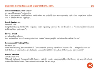 Business Consultants and Organizations, cont.                                                                   21
Consumer Information Center
www.pueblo.gsa.gov/smbuss.htm
Free or inexpensive small-business publications are available here, encompassing topics that range from health
care to trademark and copyright.

Dun & Bradstreet
www.dnb.com
Long the industry standard for corporate credit reporting (or what the site describes as “commercial information
and insight on businesses”).

Florida Trend
www.floridatrend.com
This is the online site of the magazine that covers “Issues, people, and ideas that define Florida.”

Government Printing Office
www.gpo.gov
The GPO is nothing less than the U.S. Government’s “primary centralized resource for . . . the production and
distribution of information products and services for all three branches of the Federal Government.”

Hoover’s Online
www.hoovers.com
Although its famed Company Profile Reports typically require a substantial fee, the Hoover site also offers basic
essential information on thousands of companies, for no charge.
 