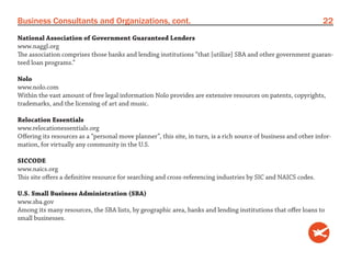 Business Consultants and Organizations, cont.                                                                     22
National Association of Government Guaranteed Lenders
www.naggl.org
The association comprises those banks and lending institutions “that [utilize] SBA and other government guaran-
teed loan programs.”

Nolo
www.nolo.com
Within the vast amount of free legal information Nolo provides are extensive resources on patents, copyrights,
trademarks, and the licensing of art and music.

Relocation Essentials
www.relocationessentials.org
Offering its resources as a “personal move planner”, this site, in turn, is a rich source of business and other infor-
mation, for virtually any community in the U.S.

SICCODE
www.naics.org
This site offers a definitive resource for searching and cross-referencing industries by SIC and NAICS codes.

U.S. Small Business Administration (SBA)
www.sba.gov
Among its many resources, the SBA lists, by geographic area, banks and lending institutions that offer loans to
small businesses.
 