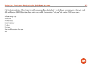 Selected Business Periodicals: Full-Text Access                                                               23
Full-text access to the following selected business and media-industry periodicals, among many others, is avail-
able within the EBSCOHost database suite, accessible through the “Library” tab on the FSO home page:

Advertising Age
Billboard
Brandweek
Entrepreneur
Forbes
Fortune
Harvard Business Review
Inc.
 