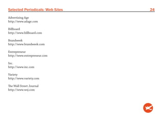 Selected Periodicals: Web Sites   24
Advertising Age
http://www.adage.com

Billboard
http://www.billboard.com

Brandweek
http://www.brandweek.com

Entrepreneur
http://www.entrepreneur.com

Inc.
http://www.inc.com

Variety
http://www.variety.com

The Wall Street Journal
http://www.wsj.com
 