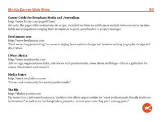 Media Career Web Sites                                                                                             26
Career Guide for Broadcast Media and Journalism
http://www.khake.com/page43.html
Actually, the page’s title understates its scope; included are links to solid career and job information in creative
fields and occupations ranging from interpreter to poet, proofreader to project manager.

Freelancers.com
http://www.freelancers.com
“Find something interesting” in careers ranging from website design and creative writing to graphic design and
illustration.

I Want Media
http://www.iwantmedia.com
Job listings, organizations links, interviews with professionals, news items and blogs—this is a goldmine for
career information and research.

Media Bistro
http://www.mediabistro.com
“Career and community for media professionals.”

The Biz
http://thebiz.variety.com
Far more than a job-search resource, Variety’s site offers opportunities to “meet professionals directly inside en-
tertainment” as well as to “exchange ideas, projects, or test your latest big pitch among peers.”
 