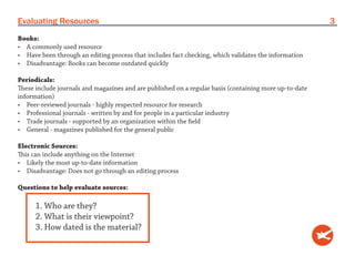 Evaluating Resources                                                                                    3
Books:
•	 A commonly used resource
•	 Have been through an editing process that includes fact checking, which validates the information
•	 Disadvantage: Books can become outdated quickly

Periodicals:
These include journals and magazines and are published on a regular basis (containing more up-to-date
information)
•	 Peer-reviewed journals - highly respected resource for research
•	 Professional journals - written by and for people in a particular industry
•	 Trade journals - supported by an organization within the field
•	 General - magazines published for the general public

Electronic Sources:
This can include anything on the Internet
•	 Likely the most up-to-date information
•	 Disadvantage: Does not go through an editing process

Questions to help evaluate sources:

      1. Who are they?
      2. What is their viewpoint?
      3. How dated is the material?
 