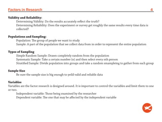 Factors in Research                                                                                              4
Validity and Reliability:
      Determining Validity: Do the results accurately reflect the truth?
      Determining Reliability: Does the experiment or survey get roughly the same results every time data is
      collected?

Populations and Sampling:
     Population: The group of people we want to study
     Sample: A part of the population that we collect data from in order to represent the entire population

Types of Sampling
     Simple Random Sample: Drawn completely random from the population
     Systematic Sample: Take a certain number (n) and then select every nth person
     Stratified Sample: Divide population into groups and take a random smampleing to gather from each group

Sample Size
    Be sure the sample size is big enough to yeild valid and reliable data

Variables
Variables are the factor research is designed around. It is important to control the variables and limit them to one
or two.
      Independent variable: Those being examined by the researcher
      Dependent variable: The one that may be affected by the independent variable
 